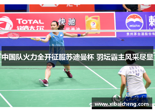 中国队火力全开征服苏迪曼杯 羽坛霸主风采尽显