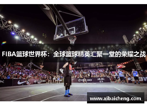 FIBA篮球世界杯：全球篮球精英汇聚一堂的荣耀之战