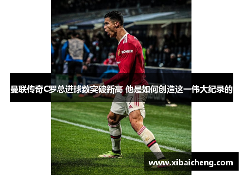 曼联传奇C罗总进球数突破新高 他是如何创造这一伟大纪录的