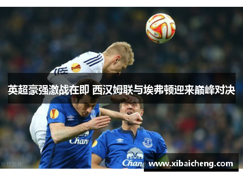 英超豪强激战在即 西汉姆联与埃弗顿迎来巅峰对决